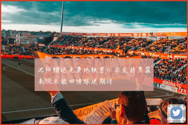 沈阳赠送免费地铁票以示支持男篮表现未能回馈球迷期待