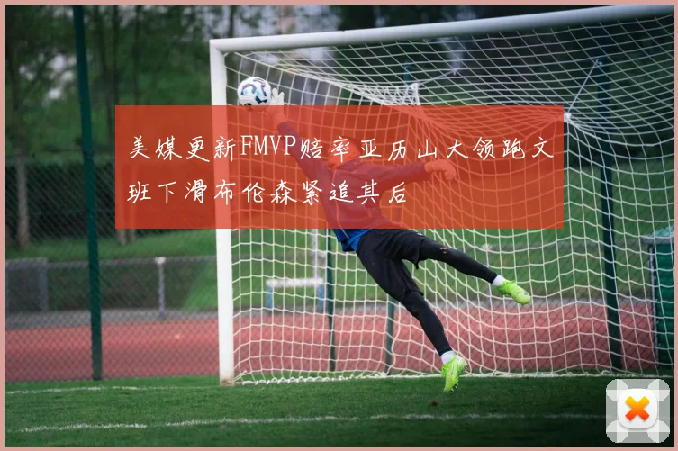 美媒更新FMVP赔率亚历山大领跑文班下滑布伦森紧追其后