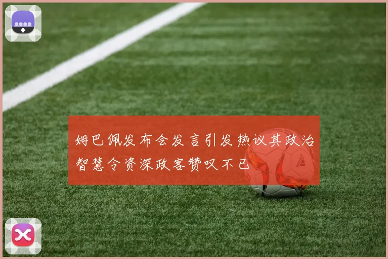 姆巴佩发布会发言引发热议其政治智慧令资深政客赞叹不已