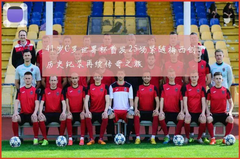 41岁C罗世界杯首发25场紧随梅西创历史纪录再续传奇之旅