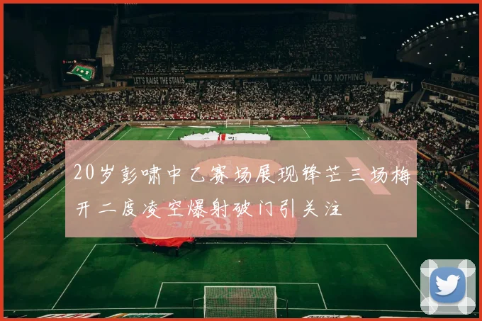 20岁彭啸中乙赛场展现锋芒三场梅开二度凌空爆射破门引关注