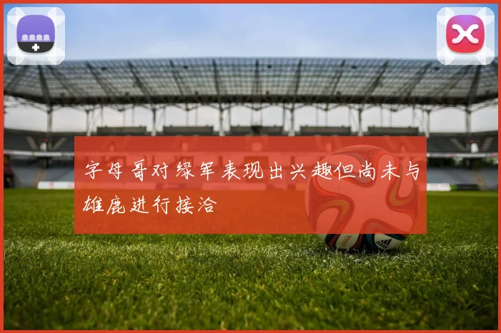 字母哥对绿军表现出兴趣但尚未与雄鹿进行接洽