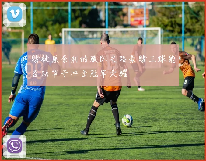 赌徒康奈利的狼队之路豪赌三球能否助华子冲击冠军荣耀