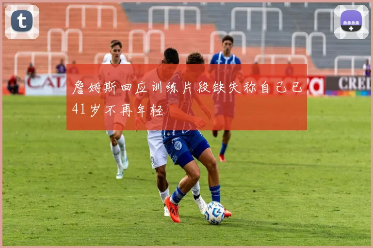 詹姆斯回应训练片段缺失称自己已41岁不再年轻