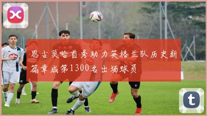 恩古莫哈首秀助力英格兰队历史新篇章成第1300名出场球员