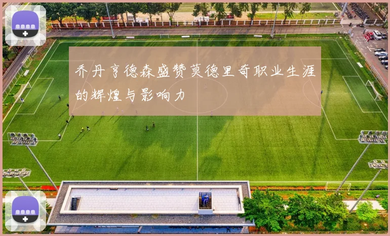 乔丹亨德森盛赞莫德里奇职业生涯的辉煌与影响力