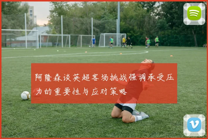 阿隆森谈英超客场挑战强调承受压力的重要性与应对策略
