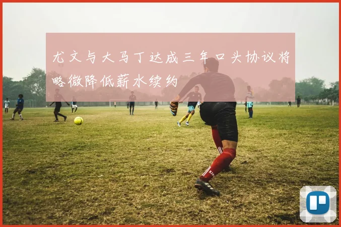 尤文与大马丁达成三年口头协议将略微降低薪水续约