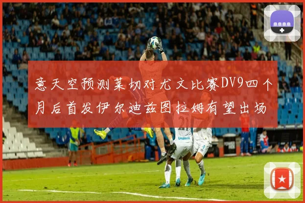 意天空预测莱切对尤文比赛DV9四个月后首发伊尔迪兹图拉姆有望出场