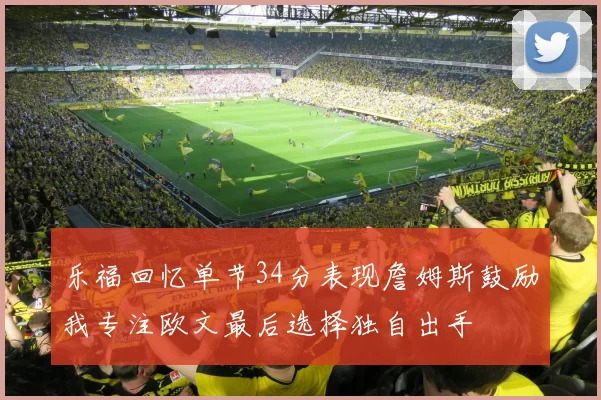 乐福回忆单节34分表现詹姆斯鼓励我专注欧文最后选择独自出手