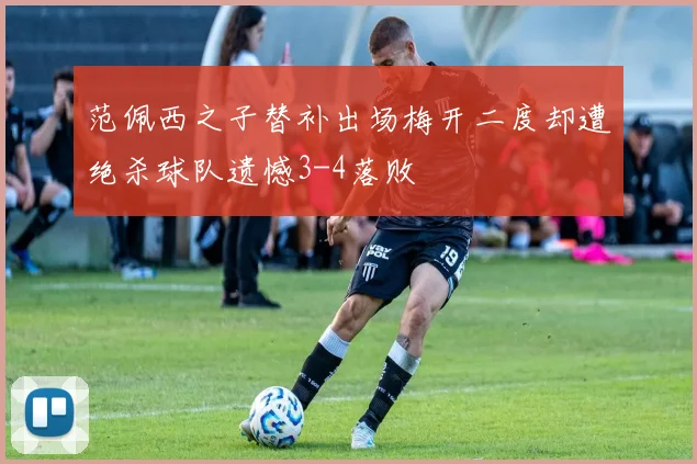 范佩西之子替补出场梅开二度却遭绝杀球队遗憾3-4落败
