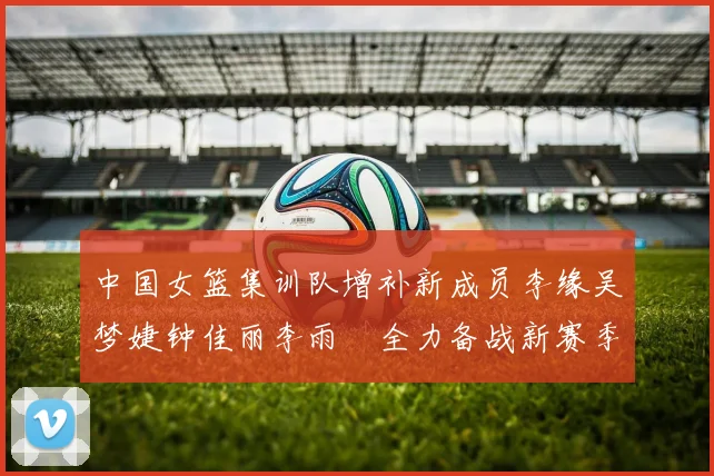 中国女篮集训队增补新成员李缘吴梦婕钟佳丽李雨汧全力备战新赛季