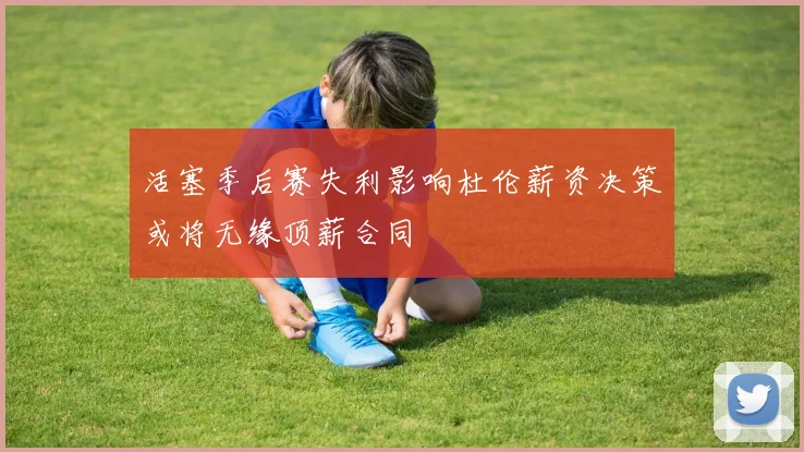 活塞季后赛失利影响杜伦薪资决策或将无缘顶薪合同