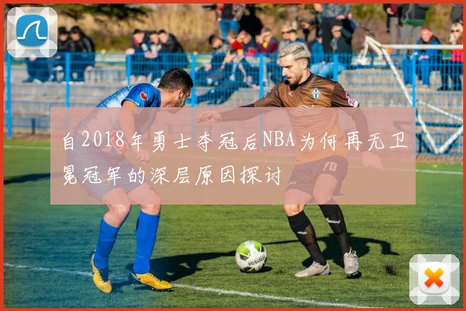 自2018年勇士夺冠后NBA为何再无卫冕冠军的深层原因探讨