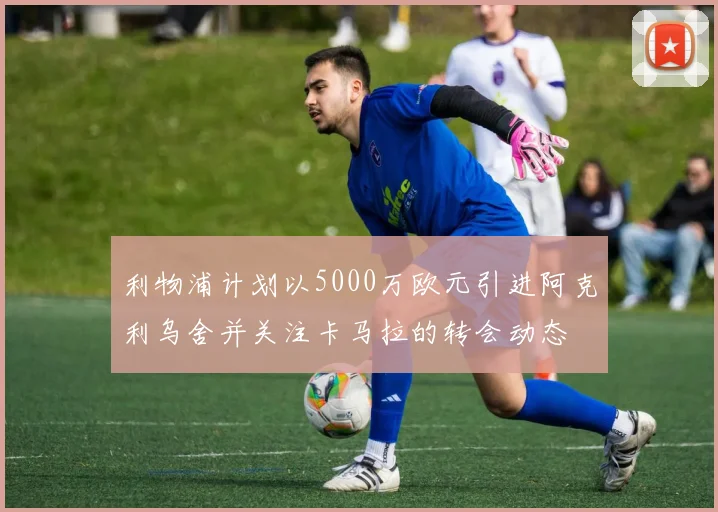 利物浦计划以5000万欧元引进阿克利乌舍并关注卡马拉的转会动态