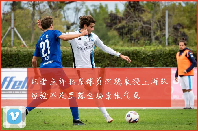 记者点评北京球员沉稳表现上海队经验不足显露全场紧张气氛