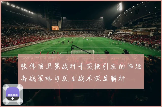 张伟丽卫冕战对手突换引发的临场备战策略与反击战术深度解析