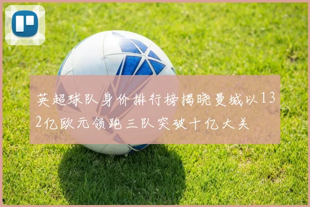 英超球队身价排行榜揭晓曼城以132亿欧元领跑三队突破十亿大关