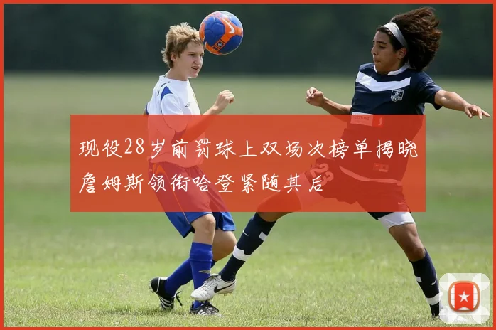 现役28岁前罚球上双场次榜单揭晓詹姆斯领衔哈登紧随其后