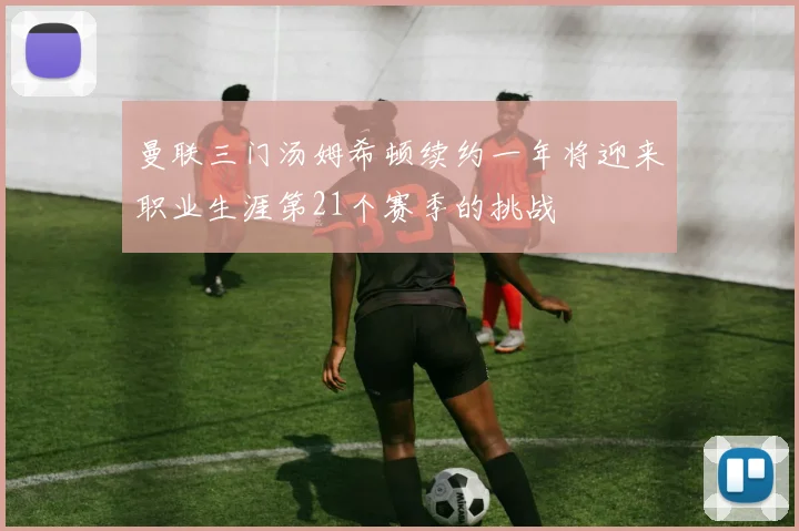 曼联三门汤姆希顿续约一年将迎来职业生涯第21个赛季的挑战