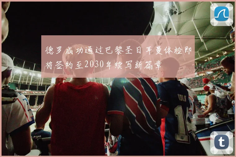 德罗成功通过巴黎圣日耳曼体检即将签约至2030年续写新篇章
