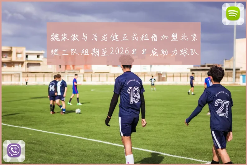 魏家傲与马龙健正式租借加盟北京理工队租期至2026年年底助力球队发展