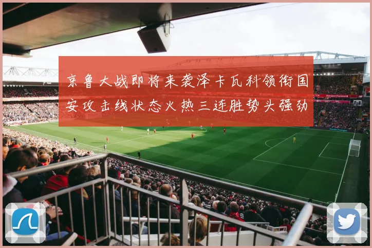 京鲁大战即将来袭泽卡瓦科领衔国安攻击线状态火热三连胜势头强劲