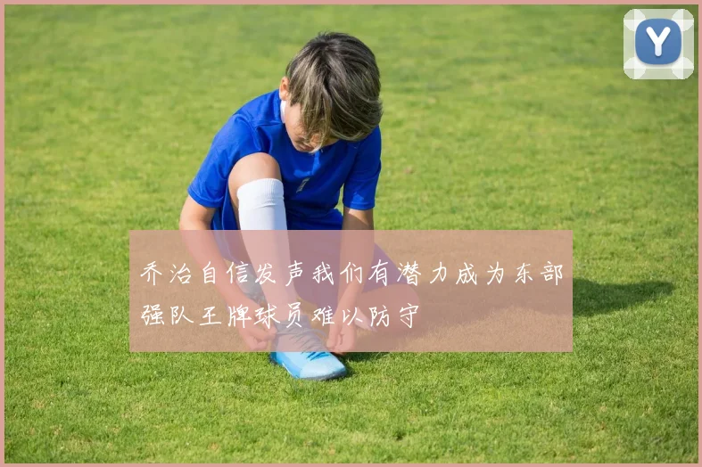 乔治自信发声我们有潜力成为东部强队王牌球员难以防守