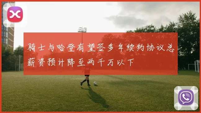 骑士与哈登有望签多年续约协议总薪资预计降至两千万以下